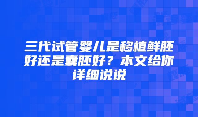 三代试管婴儿是移植鲜胚好还是囊胚好?本文给你详细说说