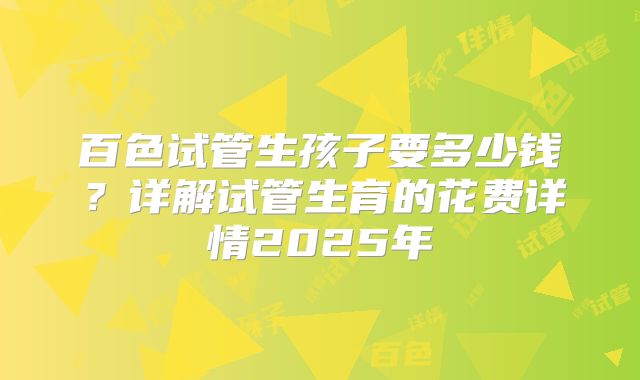 百色试管生孩子要多少钱？详解试管生育的花费详情2025年