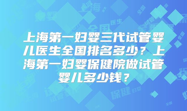 上海第一妇婴三代试管婴儿医生全国排名多少？上海第一妇婴保健院做试管婴儿多少钱？