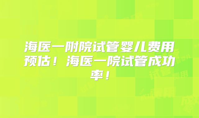 海医一附院试管婴儿费用预估！海医一院试管成功率！