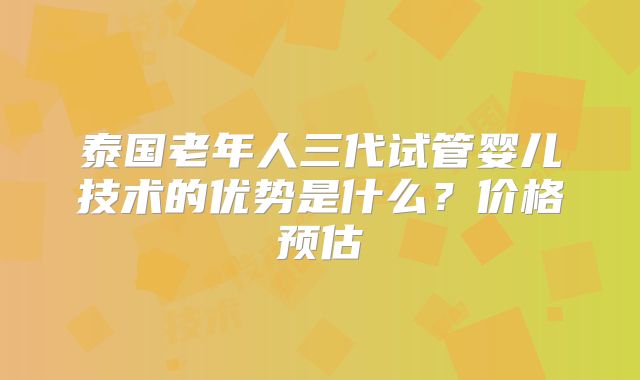 泰国老年人三代试管婴儿技术的优势是什么?价格预估