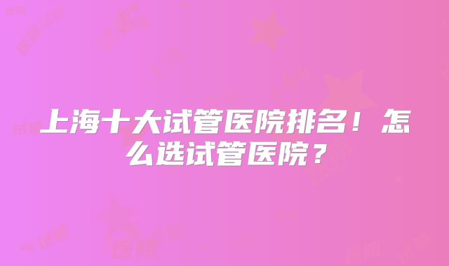 上海十大试管医院排名！怎么选试管医院？