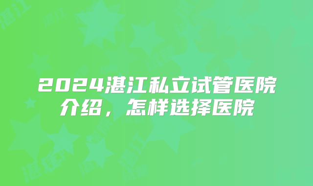 2024湛江私立试管医院介绍，怎样选择医院