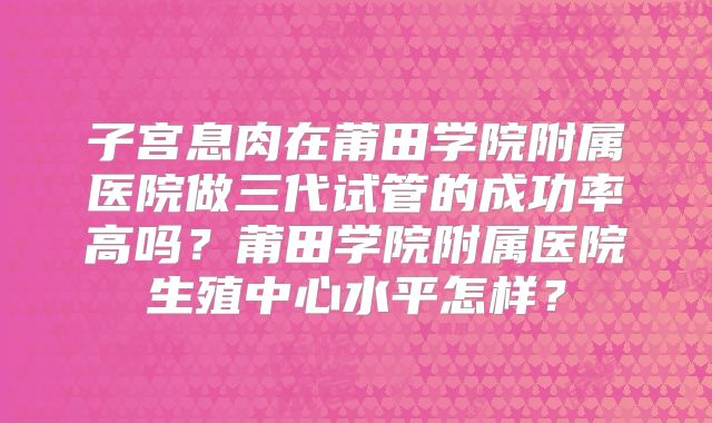 子宫息肉在莆田学院附属医院做三代试管的成功率高吗？莆田学院附属医院生殖中心水平怎样？