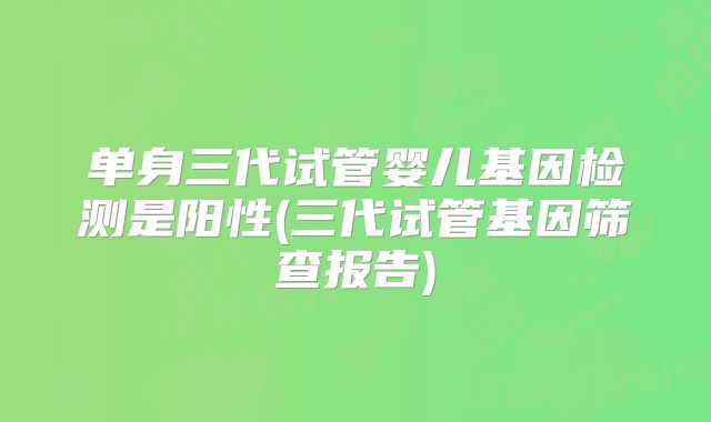 单身三代试管婴儿基因检测是阳性(三代试管基因筛查报告)