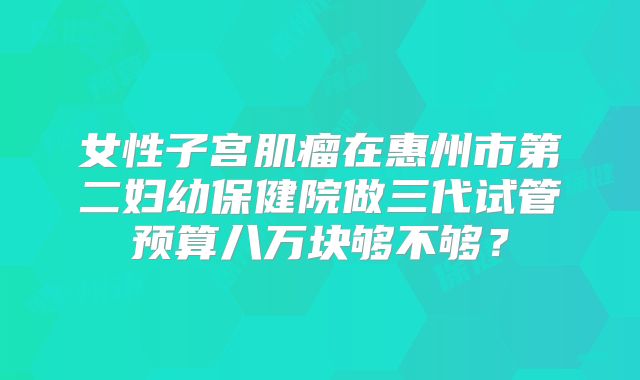 女性子宫肌瘤在惠州市第二妇幼保健院做三代试管预算八万块够不够？