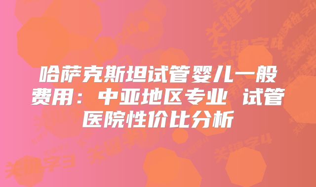 哈萨克斯坦试管婴儿一般费用:中亚地区专业 试管医院性价比分析