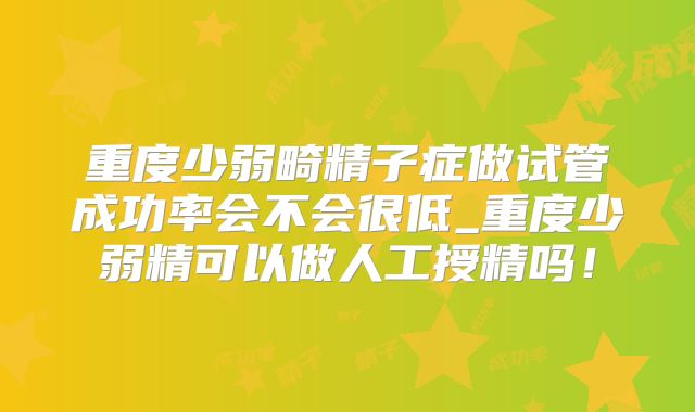 重度少弱畸精子症做试管成功率会不会很低_重度少弱精可以做人工授精吗！