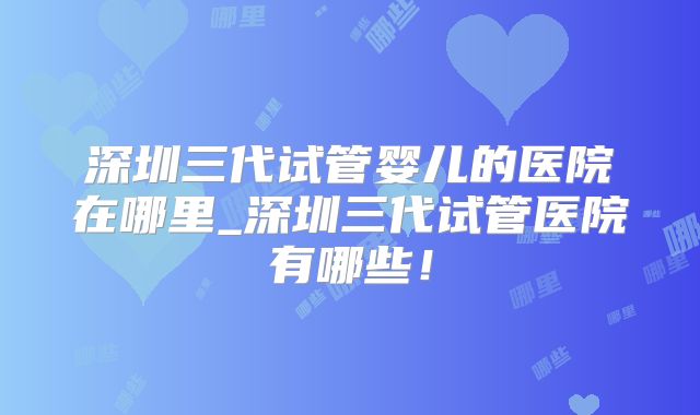 深圳三代试管婴儿的医院在哪里_深圳三代试管医院有哪些!