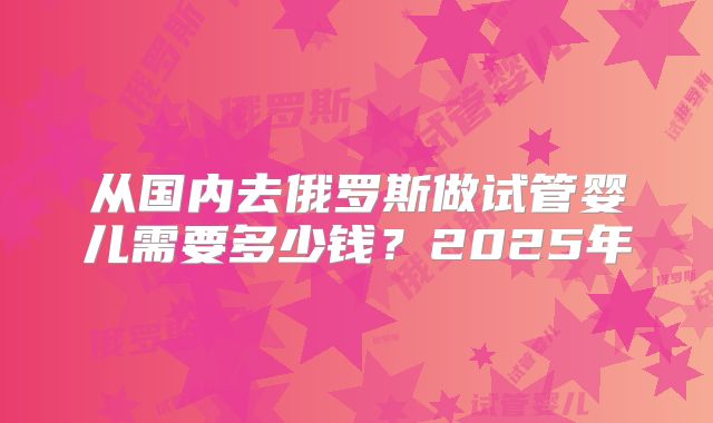 从国内去俄罗斯做试管婴儿需要多少钱？2025年