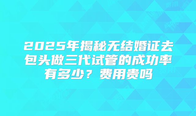 2025年揭秘无结婚证去包头做三代试管的成功率有多少?费用贵吗