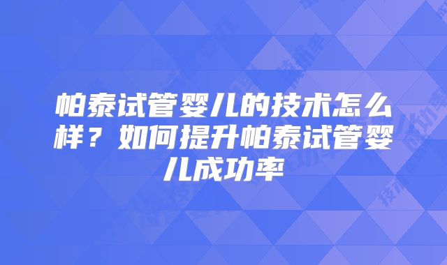 帕泰试管婴儿的技术怎么样？如何提升帕泰试管婴儿成功率