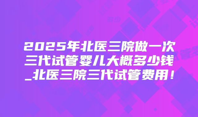 2025年北医三院做一次三代试管婴儿大概多少钱_北医三院三代试管费用!