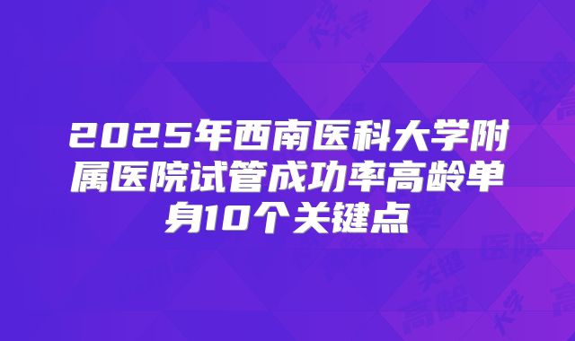 2025年西南医科大学附属医院试管成功率高龄单身10个关键点