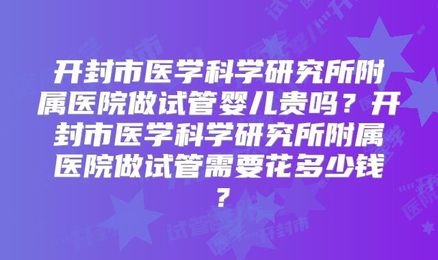 开封市医学科学研究所附属医院做试管婴儿贵吗？开封市医学科学研究所附属医院做试管需要花多少钱？