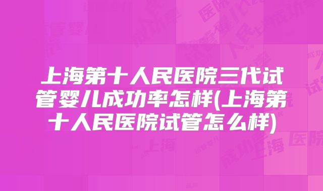 上海第十人民医院三代试管婴儿成功率怎样(上海第十人民医院试管怎么样)