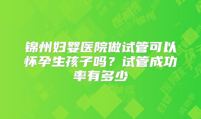 锦州妇婴医院做试管可以怀孕生孩子吗?试管成功率有多少