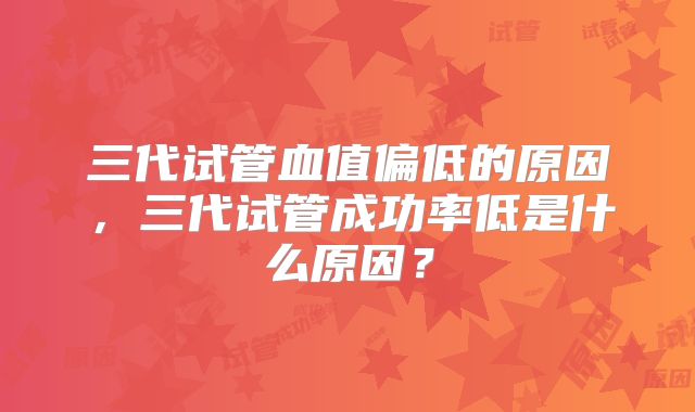 三代试管血值偏低的原因,三代试管成功率低是什么原因?