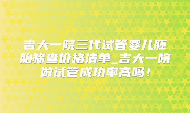 吉大一院三代试管婴儿胚胎筛查价格清单_吉大一院做试管成功率高吗！