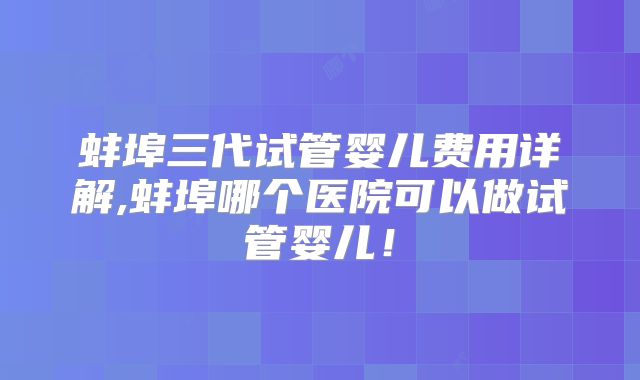蚌埠三代试管婴儿费用详解,蚌埠哪个医院可以做试管婴儿！