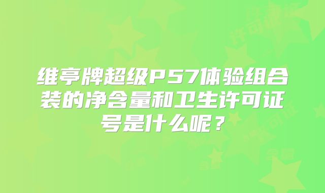 维亭牌超级P57体验组合装的净含量和卫生许可证号是什么呢?