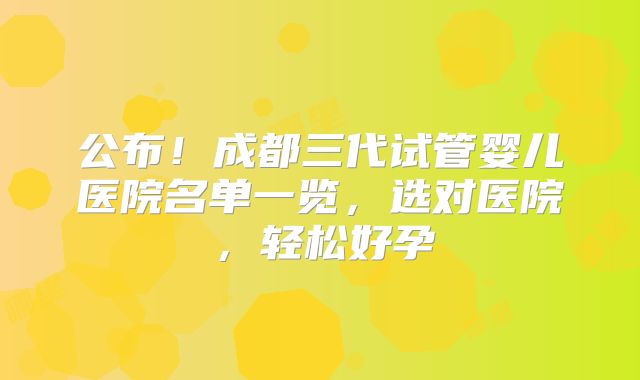公布!成都三代试管婴儿医院名单一览,选对医院,轻松好孕