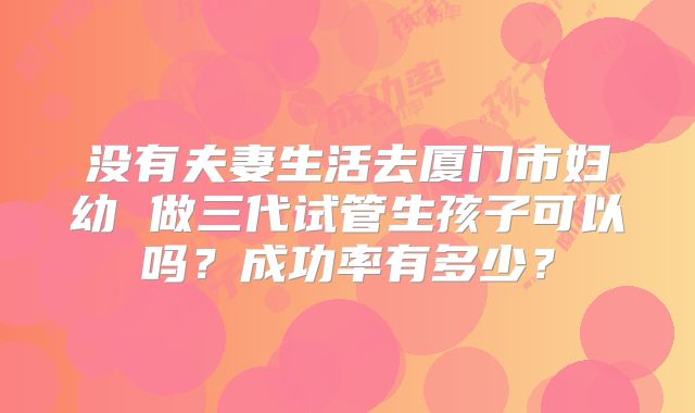 没有夫妻生活去厦门市妇幼 做三代试管生孩子可以吗？成功率有多少？