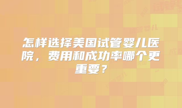 怎样选择美国试管婴儿医院，费用和成功率哪个更重要？