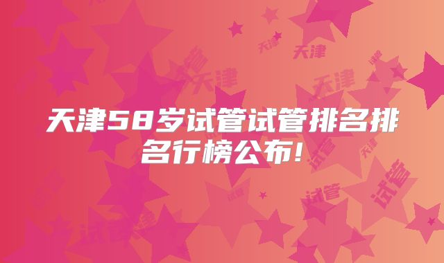 天津58岁试管试管排名排名行榜公布!