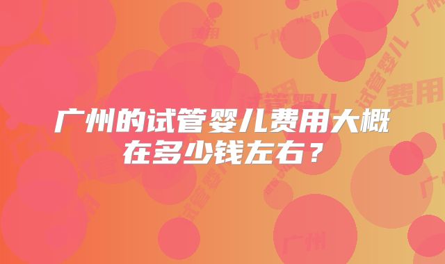 广州的试管婴儿费用大概在多少钱左右？