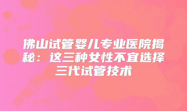 佛山试管婴儿专业医院揭秘：这三种女性不宜选择三代试管技术