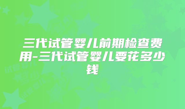 三代试管婴儿前期检查费用-三代试管婴儿要花多少钱