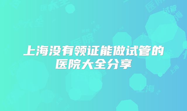 上海没有领证能做试管的医院大全分享