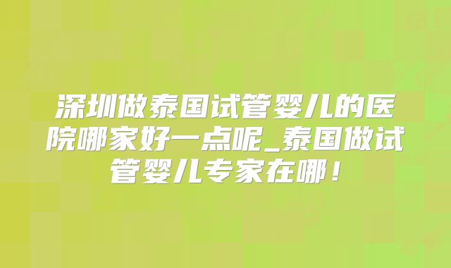 深圳做泰国试管婴儿的医院哪家好一点呢_泰国做试管婴儿专家在哪！