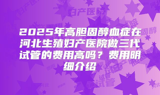 2025年高胆固醇血症在河北生殖妇产医院做三代试管的费用高吗?费用明细介绍