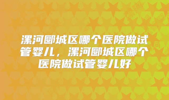 漯河郾城区哪个医院做试管婴儿，漯河郾城区哪个医院做试管婴儿好