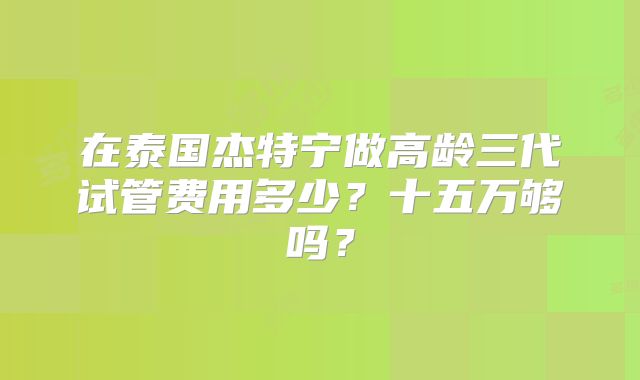 在泰国杰特宁做高龄三代试管费用多少?十五万够吗?