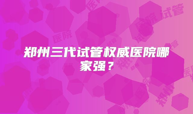 郑州三代试管权威医院哪家强？