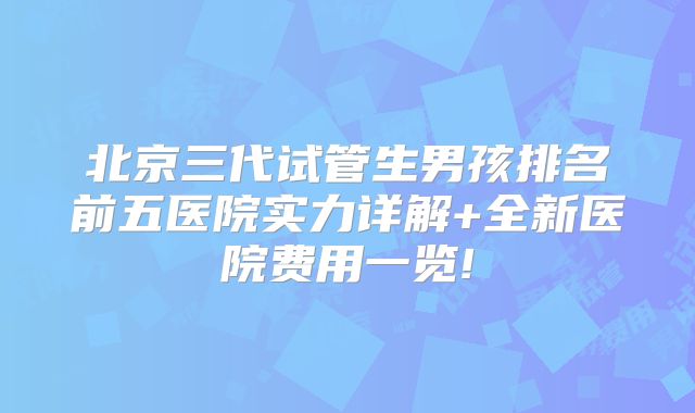 北京三代试管生男孩排名前五医院实力详解+全新医院费用一览!