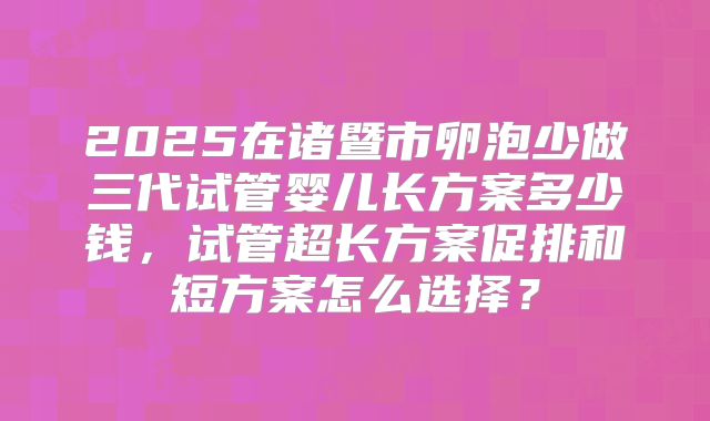 2025在诸暨市卵泡少做三代试管婴儿长方案多少钱,试管超长方案促排和短方案怎么选择?