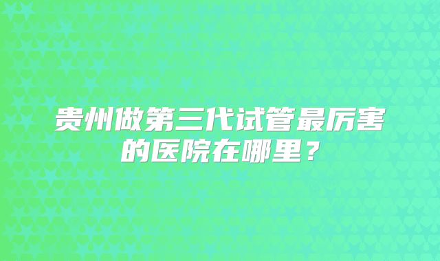 贵州做第三代试管最厉害的医院在哪里？