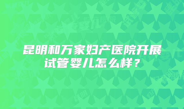 昆明和万家妇产医院开展试管婴儿怎么样?