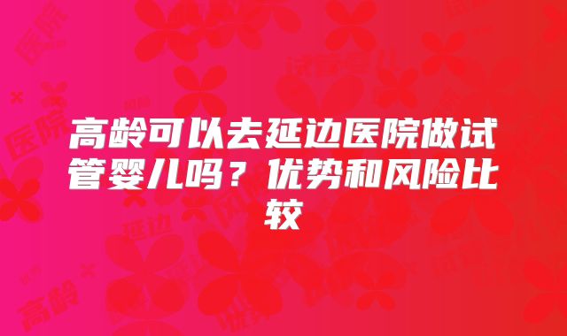高龄可以去延边医院做试管婴儿吗？优势和风险比较