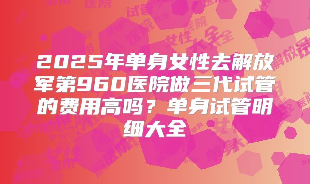 2025年单身女性去解放军第960医院做三代试管的费用高吗?单身试管明细大全
