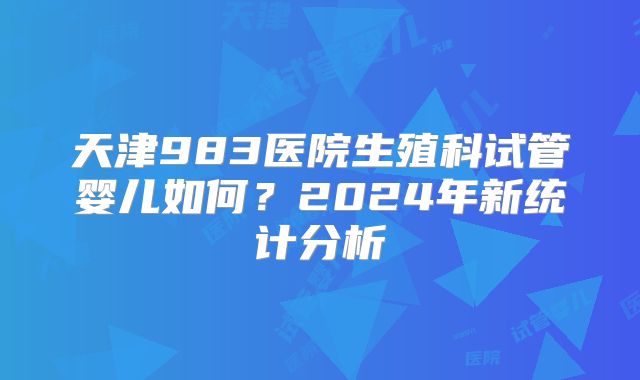天津983医院生殖科试管婴儿如何？2024年新统计分析