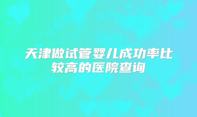 天津做试管婴儿成功率比较高的医院查询