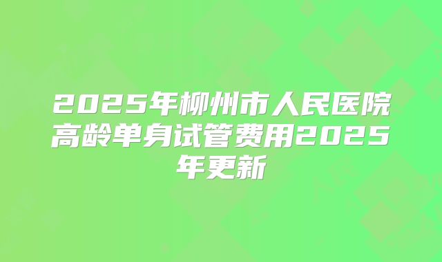 2025年柳州市人民医院高龄单身试管费用2025年更新