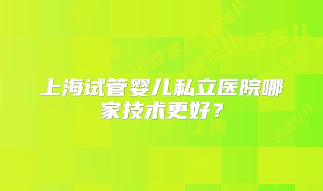 上海试管婴儿私立医院哪家技术更好?