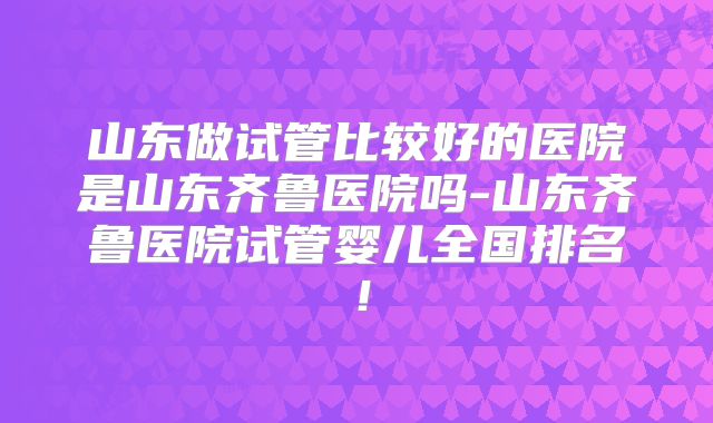 山东做试管比较好的医院是山东齐鲁医院吗-山东齐鲁医院试管婴儿全国排名!