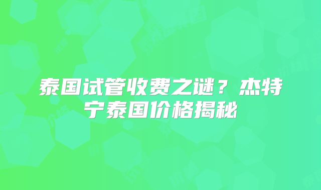 泰国试管收费之谜？杰特宁泰国价格揭秘